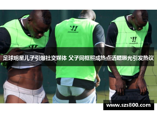 足球明星儿子引爆社交媒体 父子同框照成热点话题曝光引发热议