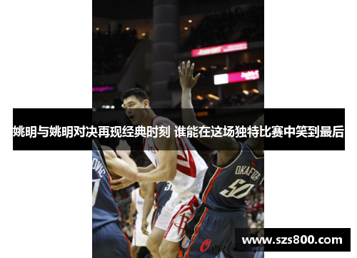 姚明与姚明对决再现经典时刻 谁能在这场独特比赛中笑到最后