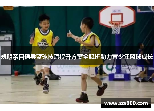 姚明亲自指导篮球技巧提升方案全解析助力青少年篮球成长