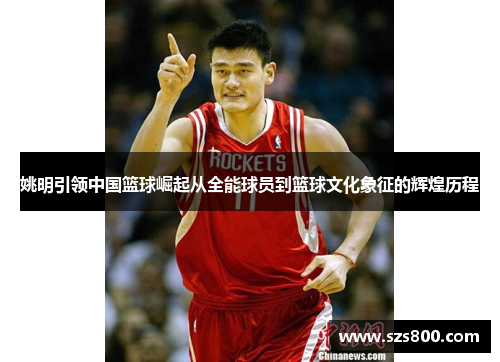姚明引领中国篮球崛起从全能球员到篮球文化象征的辉煌历程