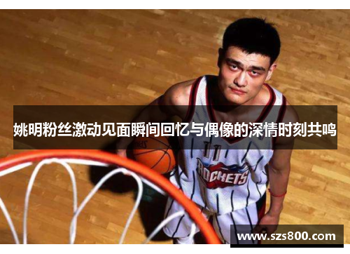 姚明粉丝激动见面瞬间回忆与偶像的深情时刻共鸣