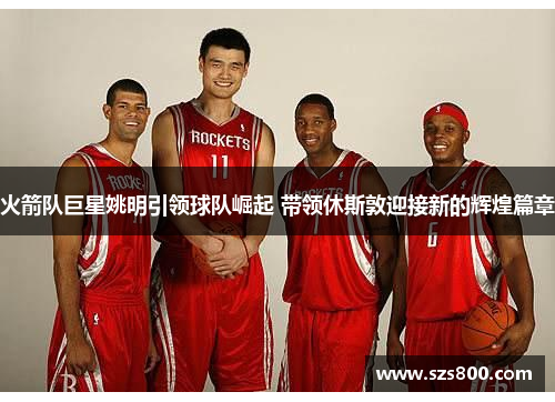 火箭队巨星姚明引领球队崛起 带领休斯敦迎接新的辉煌篇章
