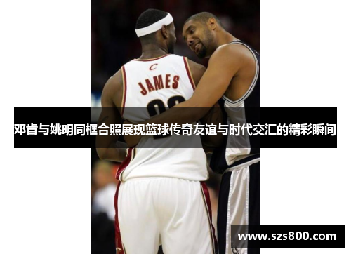 邓肯与姚明同框合照展现篮球传奇友谊与时代交汇的精彩瞬间