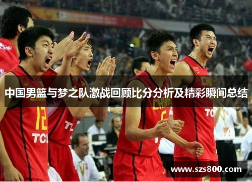 中国男篮与梦之队激战回顾比分分析及精彩瞬间总结